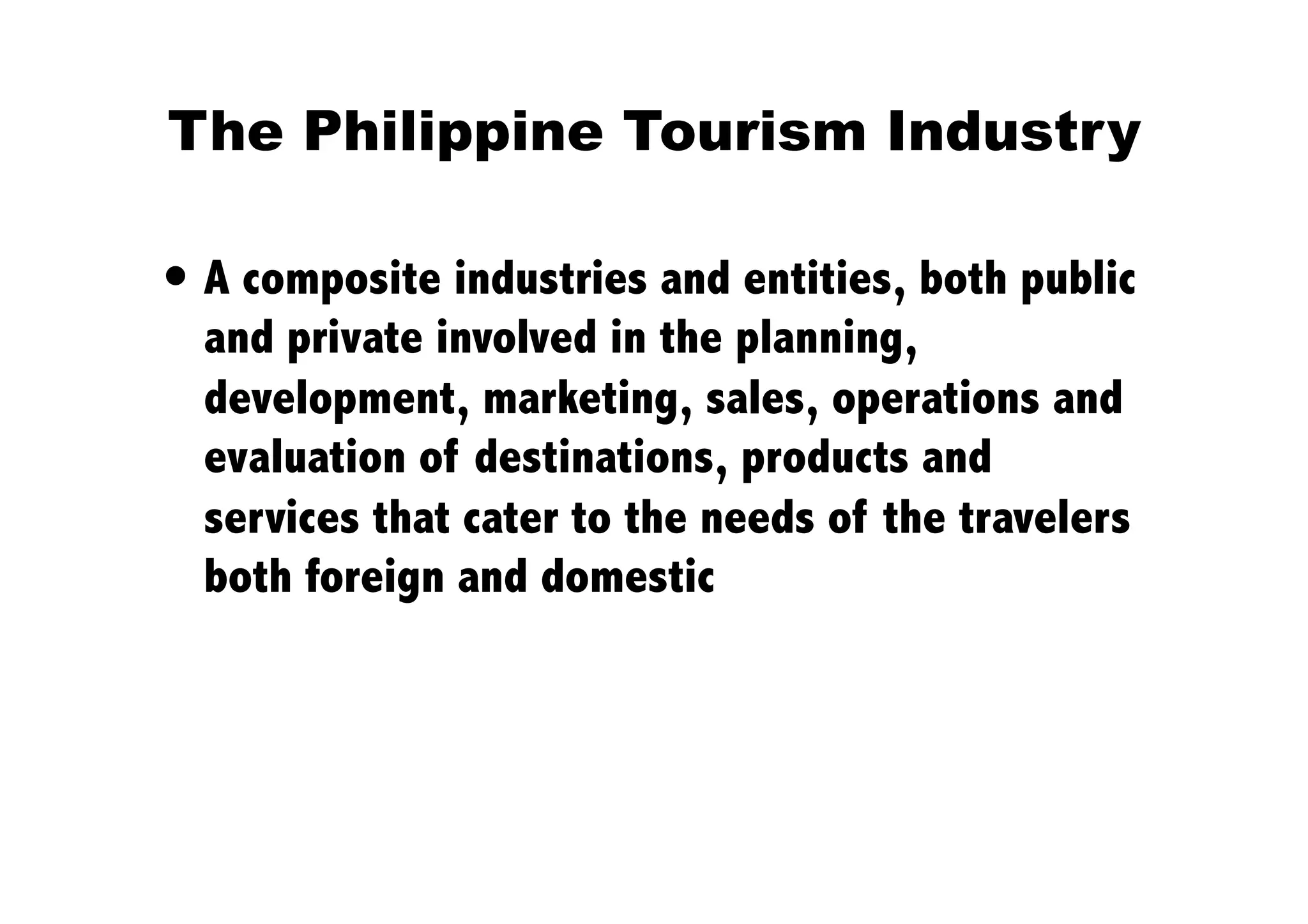 The Philippine Tourism Industry 

 A composite industries and entities, both public
  and private involved in the planning,
  development, marketing, sales, operations and
  evaluation of destinations, products and
  services that cater to the needs of the travelers
  both foreign and domestic
 