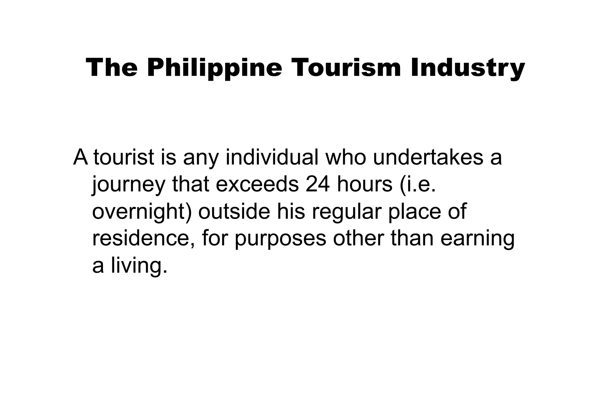 The Philippine Tourism Industry


A tourist is any individual who undertakes a
  journey that exceeds 24 hours (i.e.
  overnight) outside his regular place of
  residence, for purposes other than earning
  a living.
 