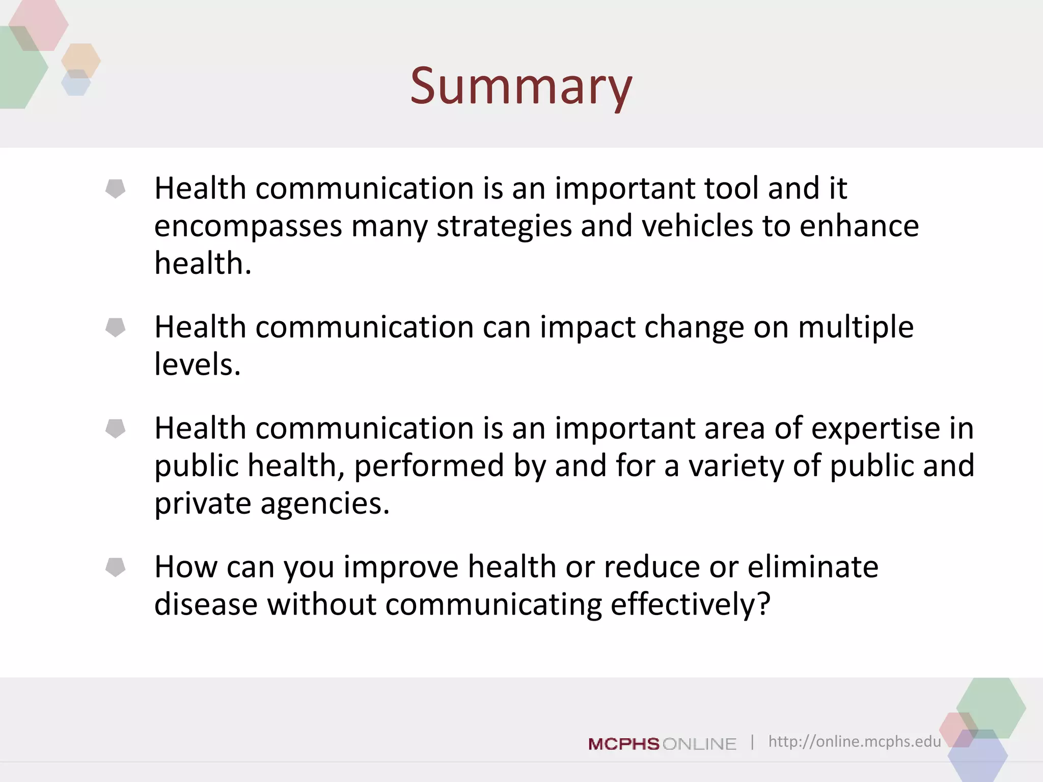 | http://online.mcphs.edu
Summary
 Health communication is an important tool and it
encompasses many strategies and vehicles to enhance
health.
 Health communication can impact change on multiple
levels.
 Health communication is an important area of expertise in
public health, performed by and for a variety of public and
private agencies.
 How can you improve health or reduce or eliminate
disease without communicating effectively?
 