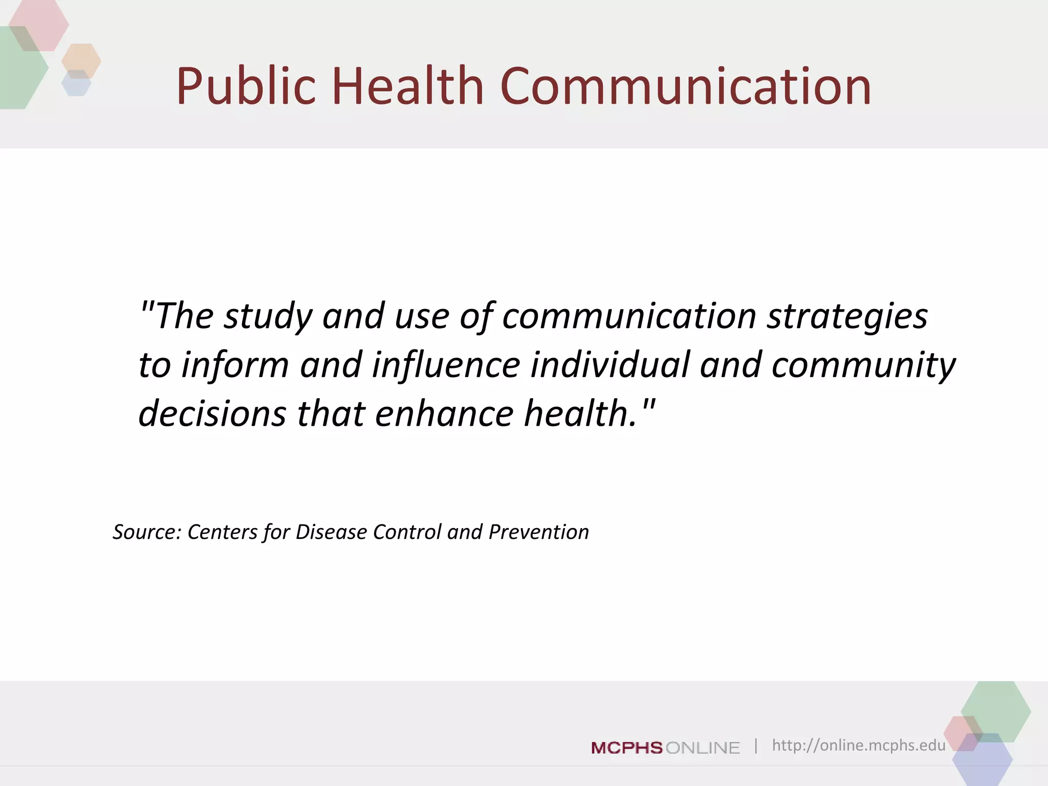 | http://online.mcphs.edu
Public Health Communication
"The study and use of communication strategies
to inform and influence individual and community
decisions that enhance health."
Source: Centers for Disease Control and Prevention
 
