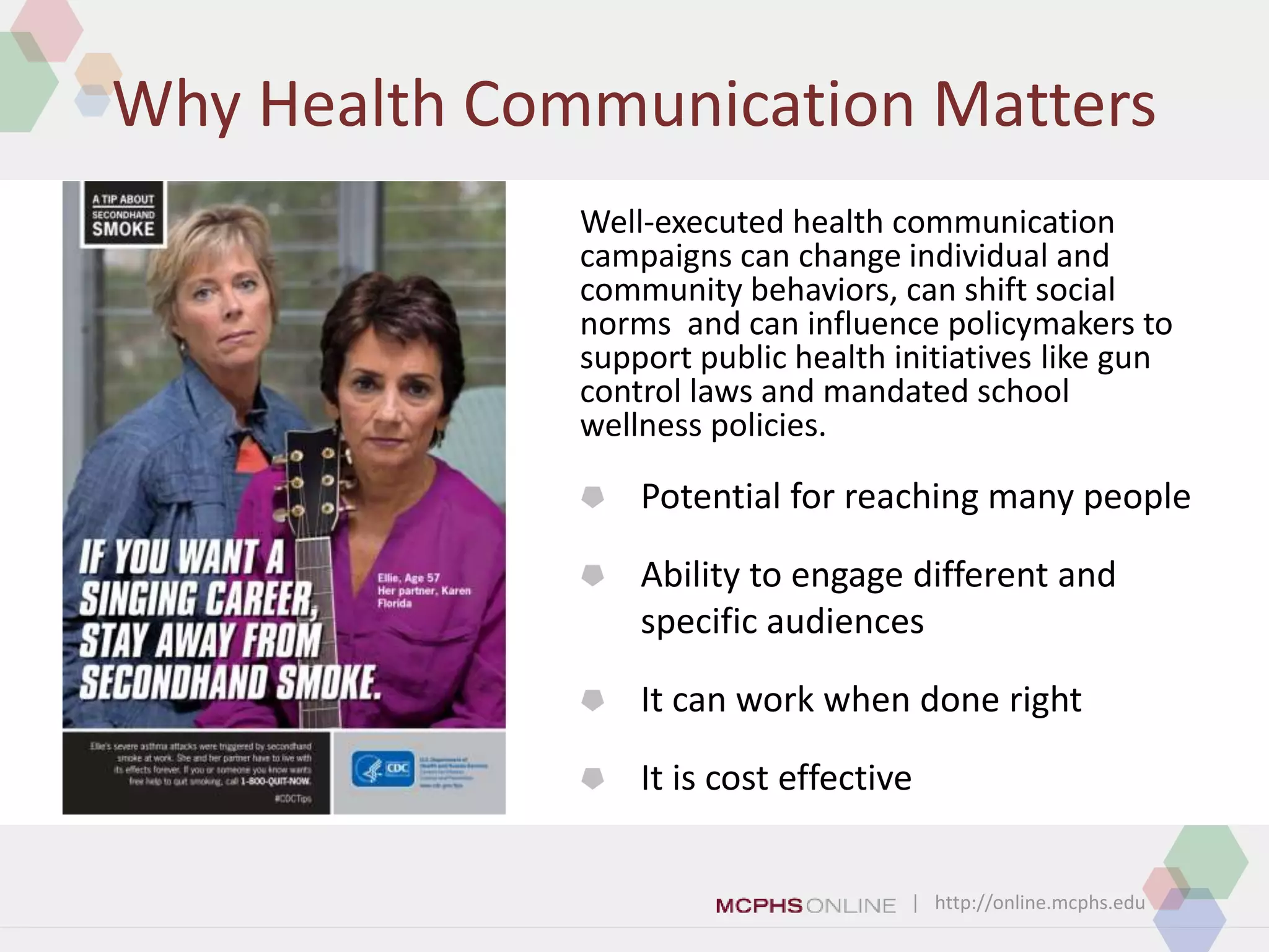 | http://online.mcphs.edu
Why Health Communication Matters
 Potential for reaching many people
 Ability to engage different and
specific audiences
 It can work when done right
 It is cost effective
Well-executed health communication
campaigns can change individual and
community behaviors, can shift social
norms and can influence policymakers to
support public health initiatives like gun
control laws and mandated school
wellness policies.
 