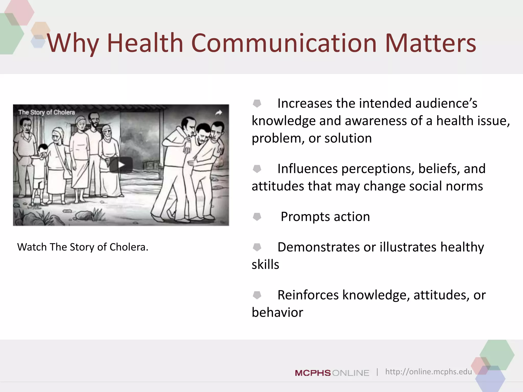 | http://online.mcphs.edu
Why Health Communication Matters
 Increases the intended audience’s
knowledge and awareness of a health issue,
problem, or solution
 Influences perceptions, beliefs, and
attitudes that may change social norms
 Prompts action
 Demonstrates or illustrates healthy
skills
 Reinforces knowledge, attitudes, or
behavior
Watch The Story of Cholera.
 