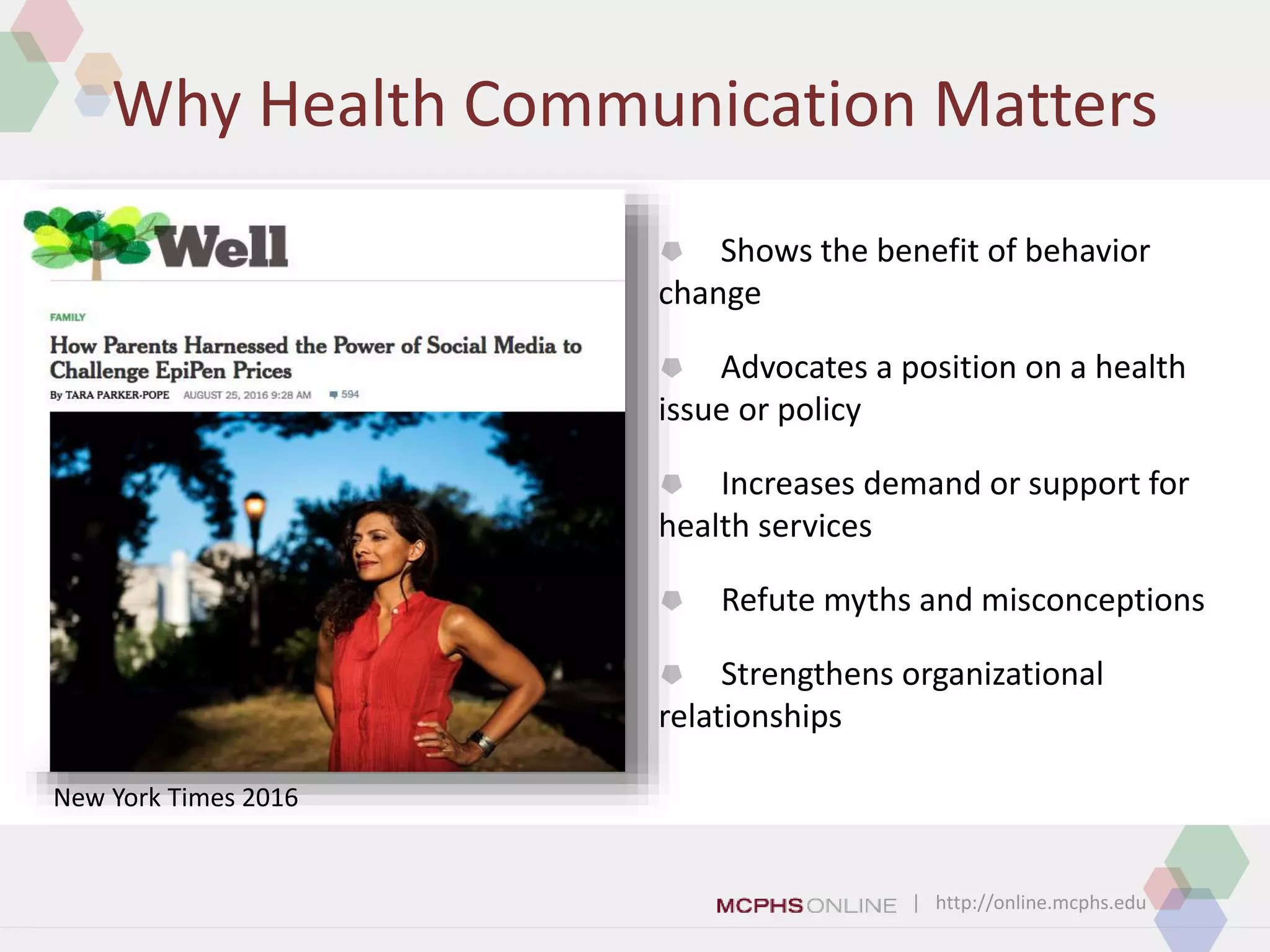 | http://online.mcphs.edu
Why Health Communication Matters
 Shows the benefit of behavior
change
 Advocates a position on a health
issue or policy
 Increases demand or support for
health services
 Refute myths and misconceptions
 Strengthens organizational
relationships
New York Times 2016
 
