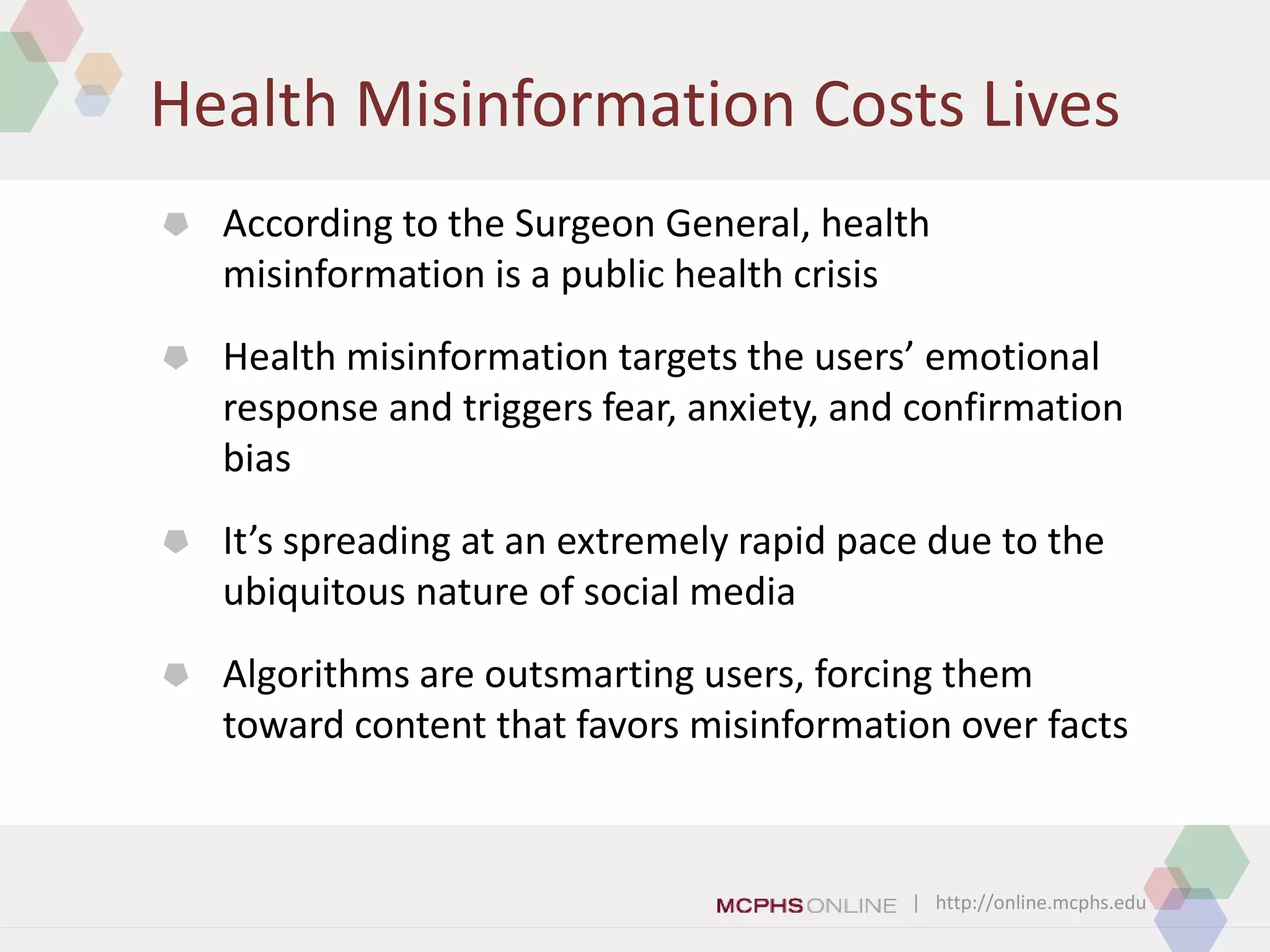 | http://online.mcphs.edu
Health Misinformation Costs Lives
 According to the Surgeon General, health
misinformation is a public health crisis
 Health misinformation targets the users’ emotional
response and triggers fear, anxiety, and confirmation
bias
 It’s spreading at an extremely rapid pace due to the
ubiquitous nature of social media
 Algorithms are outsmarting users, forcing them
toward content that favors misinformation over facts
 