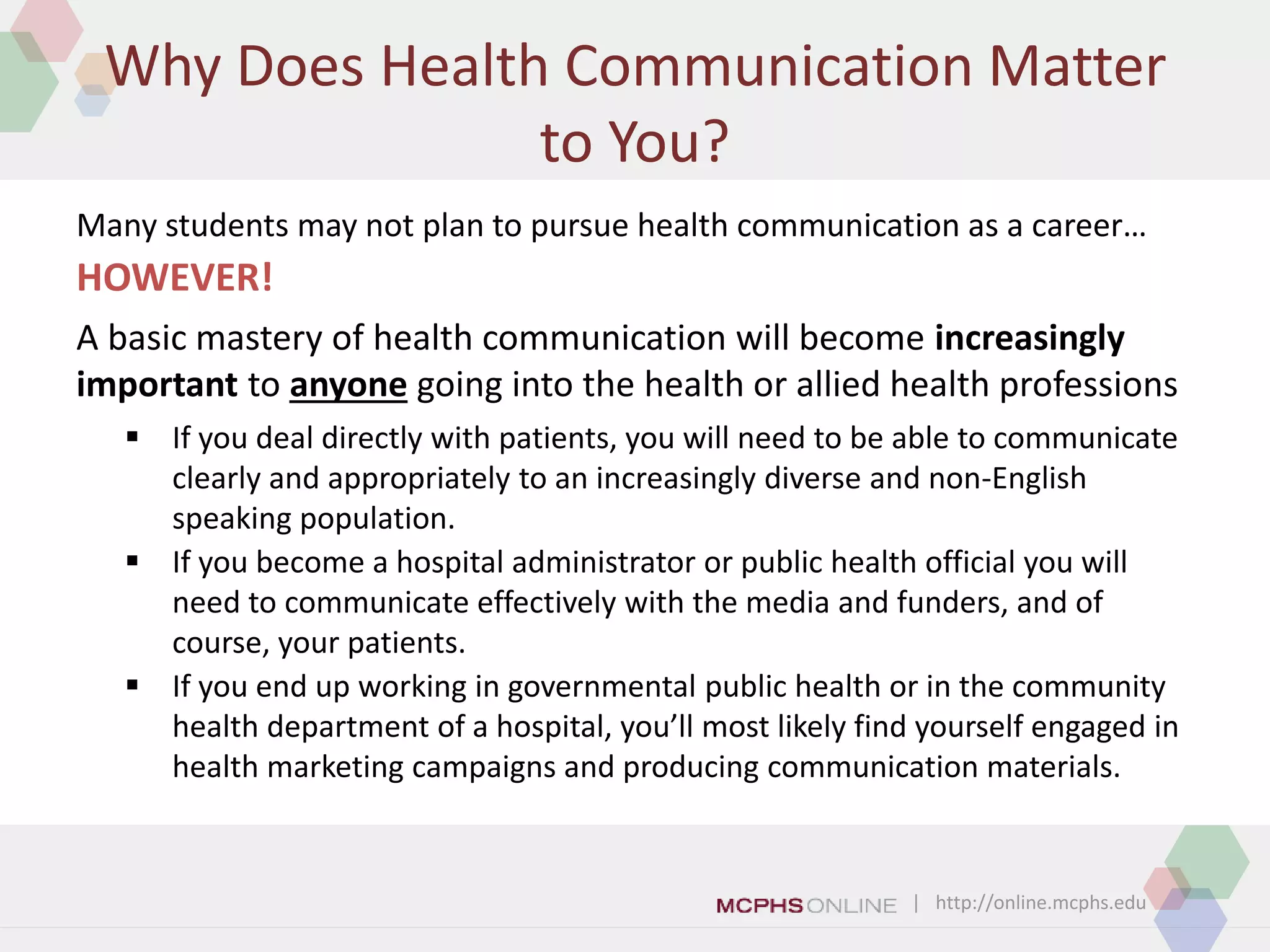 | http://online.mcphs.edu
Why Does Health Communication Matter
to You?
A basic mastery of health communication will become increasingly
important to anyone going into the health or allied health professions
 If you deal directly with patients, you will need to be able to communicate
clearly and appropriately to an increasingly diverse and non-English
speaking population.
 If you become a hospital administrator or public health official you will
need to communicate effectively with the media and funders, and of
course, your patients.
 If you end up working in governmental public health or in the community
health department of a hospital, you’ll most likely find yourself engaged in
health marketing campaigns and producing communication materials.
Many students may not plan to pursue health communication as a career…
HOWEVER!
 
