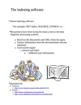 The indexing software


*About indexing software

     For example: SKY Index, MACREX, CINDEX™.etc...

*Researchers have been trying for many years to develop
 linguistic processing systems.

        ●   Receives the documents and URLs from the agent.
        ●   Extract information from the document(into and put
            database)
        ●   Each search engine
              ○ extracts and index

                   ■ →different type information.




*Quotation by:
 ●   Sentence:
     ○ http://www.indexers.org.uk/index.php?id=211
 ●   Picture :
     ○ http://home.windstream.net/wordsmith/
     ○ http://www.anindexer.com/about/sw/swindex.html
 