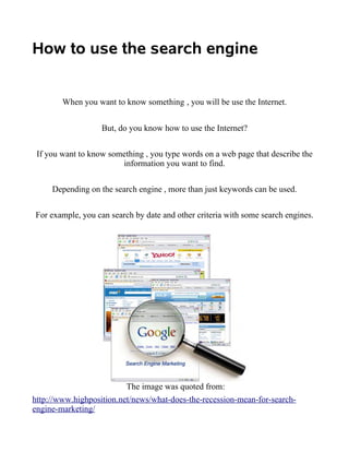How to use the search engine


        When you want to know something , you will be use the Internet.


                   But, do you know how to use the Internet?


 If you want to know something , you type words on a web page that describe the
                        information you want to find.


     Depending on the search engine , more than just keywords can be used.


For example, you can search by date and other criteria with some search engines.




                          The image was quoted from:
http://www.highposition.net/news/what-does-the-recession-mean-for-search-
engine-marketing/
 