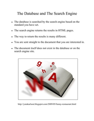 The Database and The Search Engine
●   The database is searched by the search engine based on the
    standard you have set.

●   The search engine returns the results in HTML pages.

●   The way to return the results is many different.

●   You are sent straight to the document that you are interested in.

●   The document itself does not exist in the database or on the
    search engine site.




       http://yutakarlson.blogspot.com/2009/05/funny-restaurant.html
 
