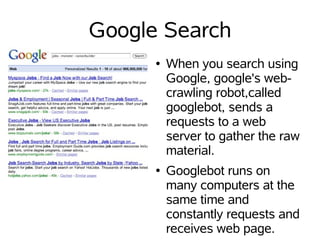 Google Search
      ●   When you search using
          Google, google's web-
          crawling robot,called
          googlebot, sends a
          requests to a web
          server to gather the raw
          material.
      ●   Googlebot runs on
          many computers at the
          same time and
          constantly requests and
          receives web page.
 