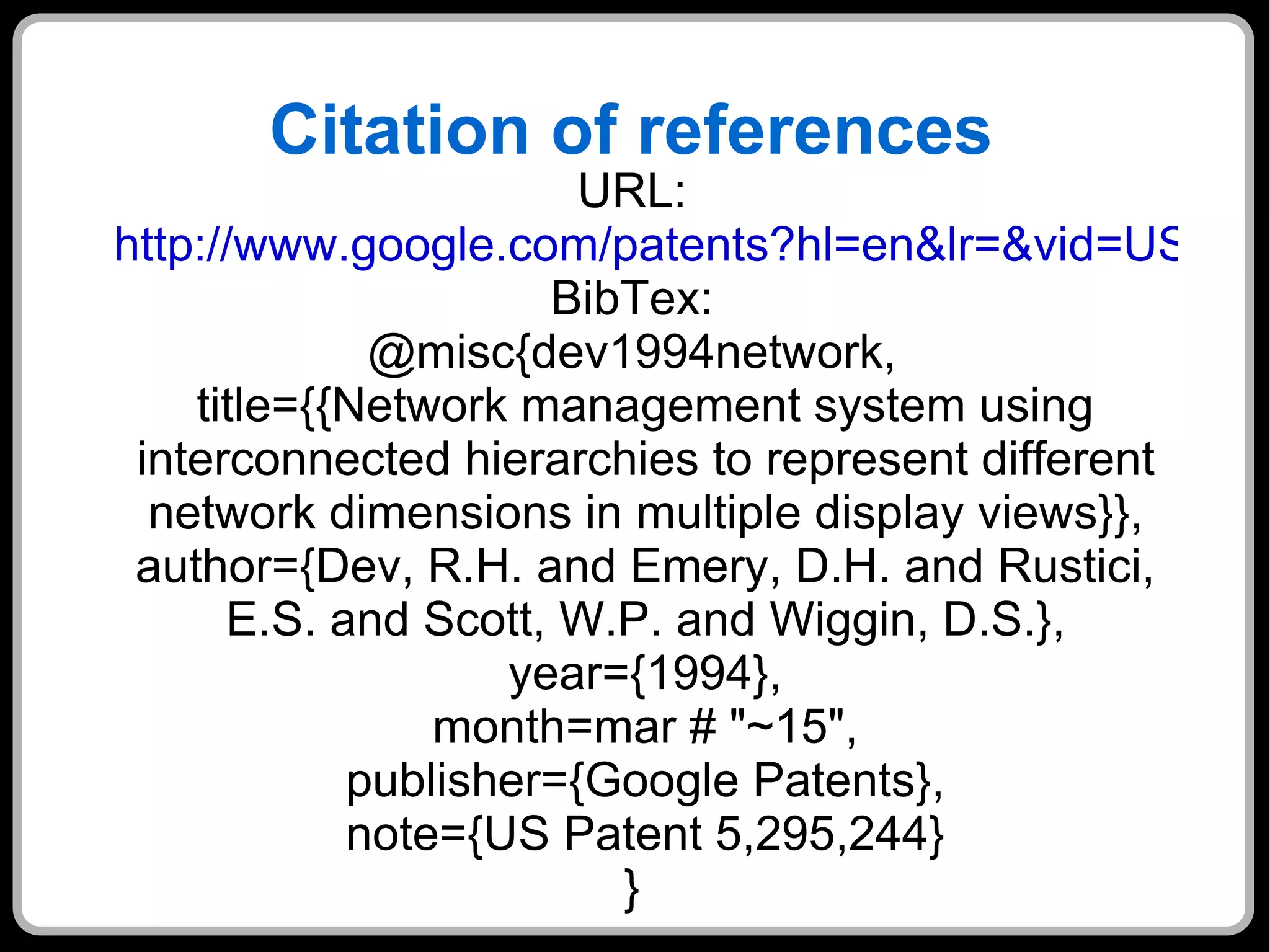 Citation of references URL: http://www.google.com/patents?hl=en&lr=&vid=USPAT5295244&id=-yEeAAAAEBAJ&oi=fnd&dq=Network+Management+Systems+Work&printsec=abstract#v=onepage&q=Network%20Management%20Systems%20Work&f=false BibTex: @misc{dev1994network, title={{Network management system using interconnected hierarchies to represent different network dimensions in multiple display views}}, author={Dev, R.H. and Emery, D.H. and Rustici, E.S. and Scott, W.P. and Wiggin, D.S.}, year={1994}, month=mar # "~15", publisher={Google Patents}, note={US Patent 5,295,244} } 