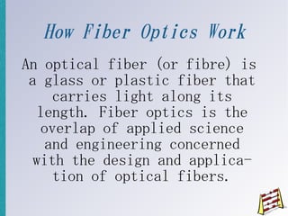 How Fiber Optics Work
An optical fiber (or fibre) is
 a glass or plastic fiber that
    carries light along its
  length. Fiber optics is the
  overlap of applied science
   and engineering concerned
 with the design and applica-
    tion of optical fibers.
 