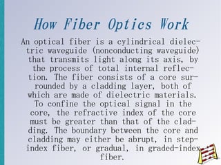 How Fiber Optics Work
An optical fiber is a cylindrical dielec-
 tric waveguide (nonconducting waveguide)
  that transmits light along its axis, by
   the process of total internal reflec-
  tion. The fiber consists of a core sur-
    rounded by a cladding layer, both of
  which are made of dielectric materials.
    To confine the optical signal in the
   core, the refractive index of the core
   must be greater than that of the clad-
  ding. The boundary between the core and
  cladding may either be abrupt, in step-
 index fiber, or gradual, in graded-index
                   fiber.
 