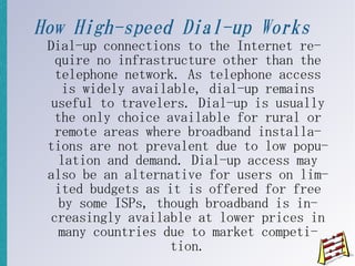 How High-speed Dial-up Works
 Dial-up connections to the Internet re-
   quire no infrastructure other than the
   telephone network. As telephone access
    is widely available, dial-up remains
  useful to travelers. Dial-up is usually
   the only choice available for rural or
   remote areas where broadband installa-
 tions are not prevalent due to low popu-
    lation and demand. Dial-up access may
 also be an alternative for users on lim-
   ited budgets as it is offered for free
    by some ISPs, though broadband is in-
  creasingly available at lower prices in
    many countries due to market competi-
                    tion.
 