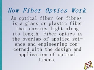 How Fiber Optics Work An optical fiber (or fibre) is a glass or plastic fiber that carries light along its length. Fiber optics is the overlap of applied science and engineering concerned with the design and application of optical fibers. 