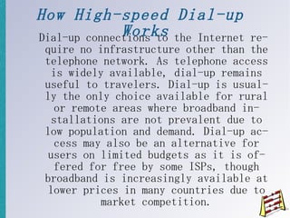 How High-speed Dial-up Works Dial-up connections to the Internet require no infrastructure other than the telephone network. As telephone access is widely available, dial-up remains useful to travelers. Dial-up is usually the only choice available for rural or remote areas where broadband installations are not prevalent due to low population and demand. Dial-up access may also be an alternative for users on limited budgets as it is offered for free by some ISPs, though broadband is increasingly available at lower prices in many countries due to market competition. 