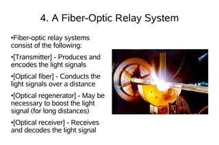 4. A Fiber-Optic Relay System
●Fiber-optic relay systems
consist of the following:
●[Transmitter] - Produces and
encodes the light signals
● [Optical fiber] - Conducts the
light signals over a distance
●[Optical regenerator] - May be
necessary to boost the light
signal (for long distances)
●[Optical receiver] - Receives
and decodes the light signal
 