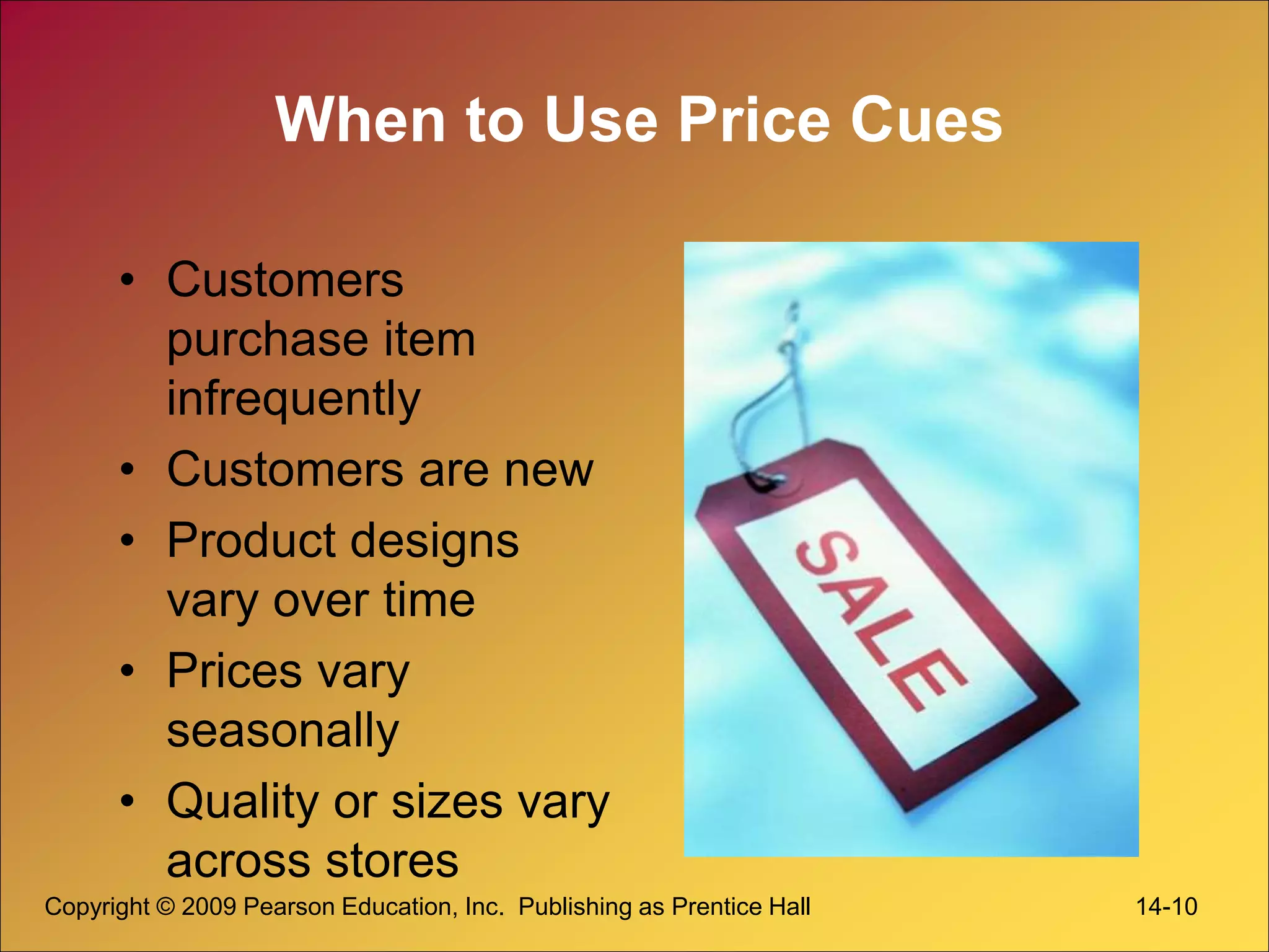 Copyright © 2009 Pearson Education, Inc. Publishing as Prentice Hall 14-10
When to Use Price Cues
• Customers
purchase item
infrequently
• Customers are new
• Product designs
vary over time
• Prices vary
seasonally
• Quality or sizes vary
across stores
 