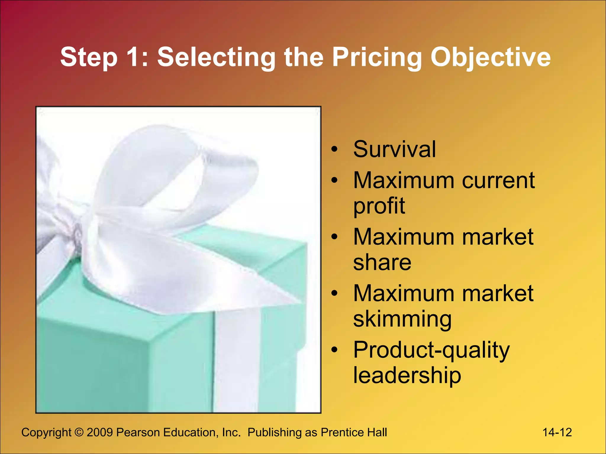 Copyright © 2009 Pearson Education, Inc. Publishing as Prentice Hall 14-12
Step 1: Selecting the Pricing Objective
• Survival
• Maximum current
profit
• Maximum market
share
• Maximum market
skimming
• Product-quality
leadership
 