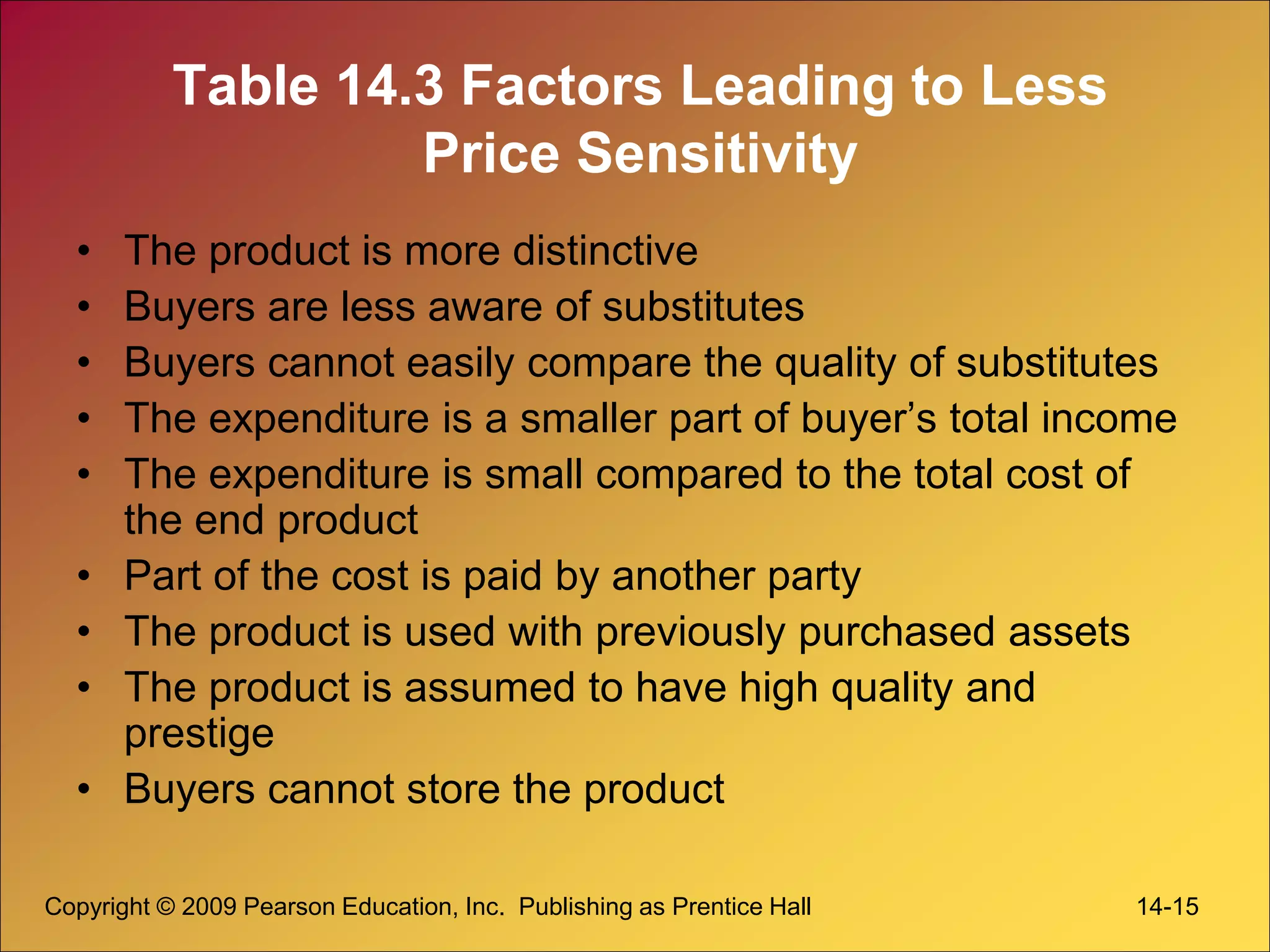 Copyright © 2009 Pearson Education, Inc. Publishing as Prentice Hall 14-15
Table 14.3 Factors Leading to Less
Price Sensitivity
• The product is more distinctive
• Buyers are less aware of substitutes
• Buyers cannot easily compare the quality of substitutes
• The expenditure is a smaller part of buyer’s total income
• The expenditure is small compared to the total cost of
the end product
• Part of the cost is paid by another party
• The product is used with previously purchased assets
• The product is assumed to have high quality and
prestige
• Buyers cannot store the product
 