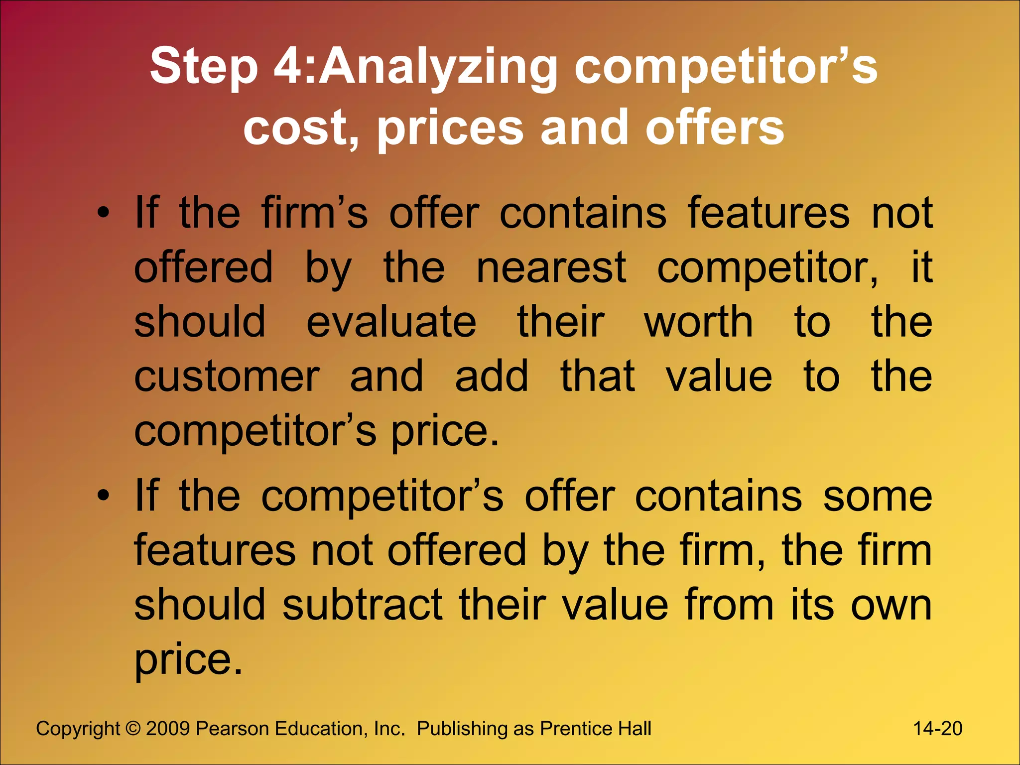 Step 4:Analyzing competitor’s
cost, prices and offers
• If the firm’s offer contains features not
offered by the nearest competitor, it
should evaluate their worth to the
customer and add that value to the
competitor’s price.
• If the competitor’s offer contains some
features not offered by the firm, the firm
should subtract their value from its own
price.
Copyright © 2009 Pearson Education, Inc. Publishing as Prentice Hall 14-20
 