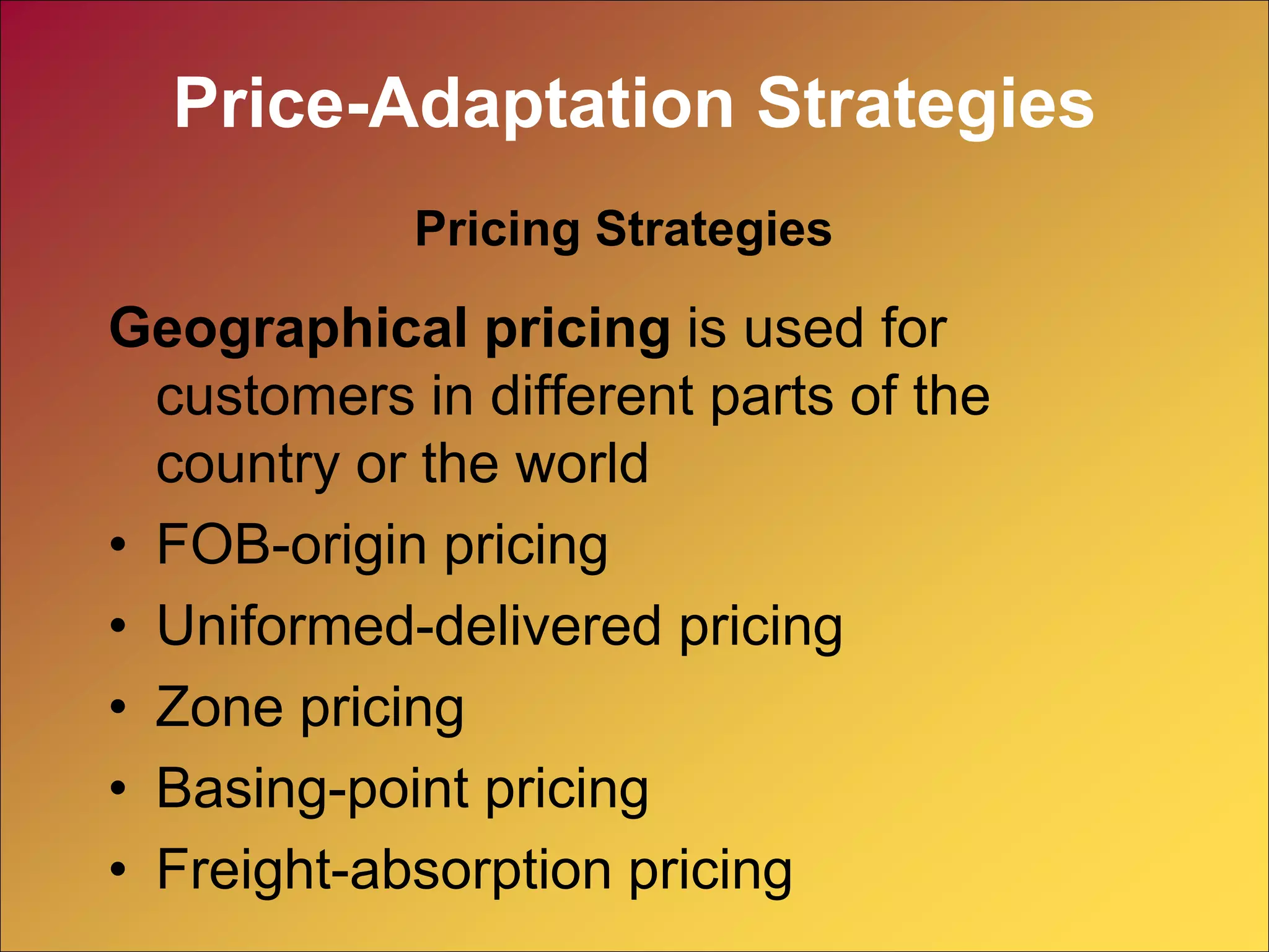 Geographical pricing is used for
customers in different parts of the
country or the world
• FOB-origin pricing
• Uniformed-delivered pricing
• Zone pricing
• Basing-point pricing
• Freight-absorption pricing
Pricing Strategies
Price-Adaptation Strategies
 