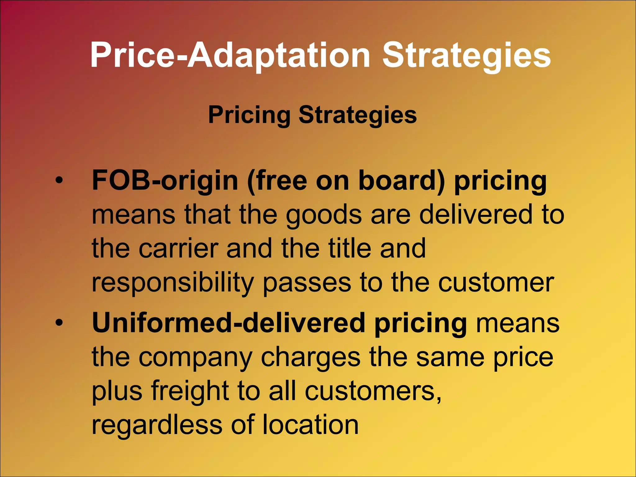 • FOB-origin (free on board) pricing
means that the goods are delivered to
the carrier and the title and
responsibility passes to the customer
• Uniformed-delivered pricing means
the company charges the same price
plus freight to all customers,
regardless of location
Pricing Strategies
Price-Adaptation Strategies
 