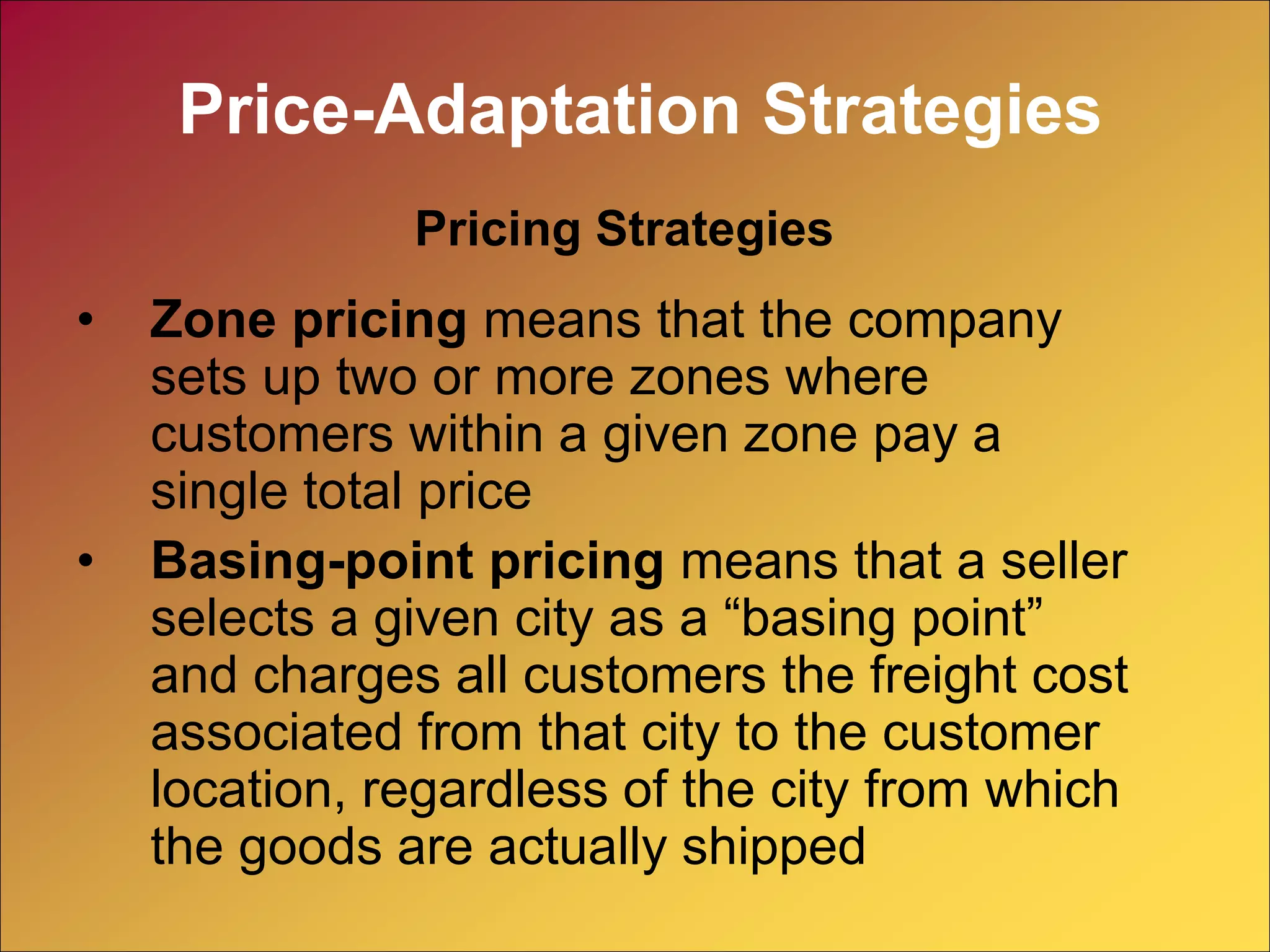 • Zone pricing means that the company
sets up two or more zones where
customers within a given zone pay a
single total price
• Basing-point pricing means that a seller
selects a given city as a “basing point”
and charges all customers the freight cost
associated from that city to the customer
location, regardless of the city from which
the goods are actually shipped
Pricing Strategies
Price-Adaptation Strategies
 