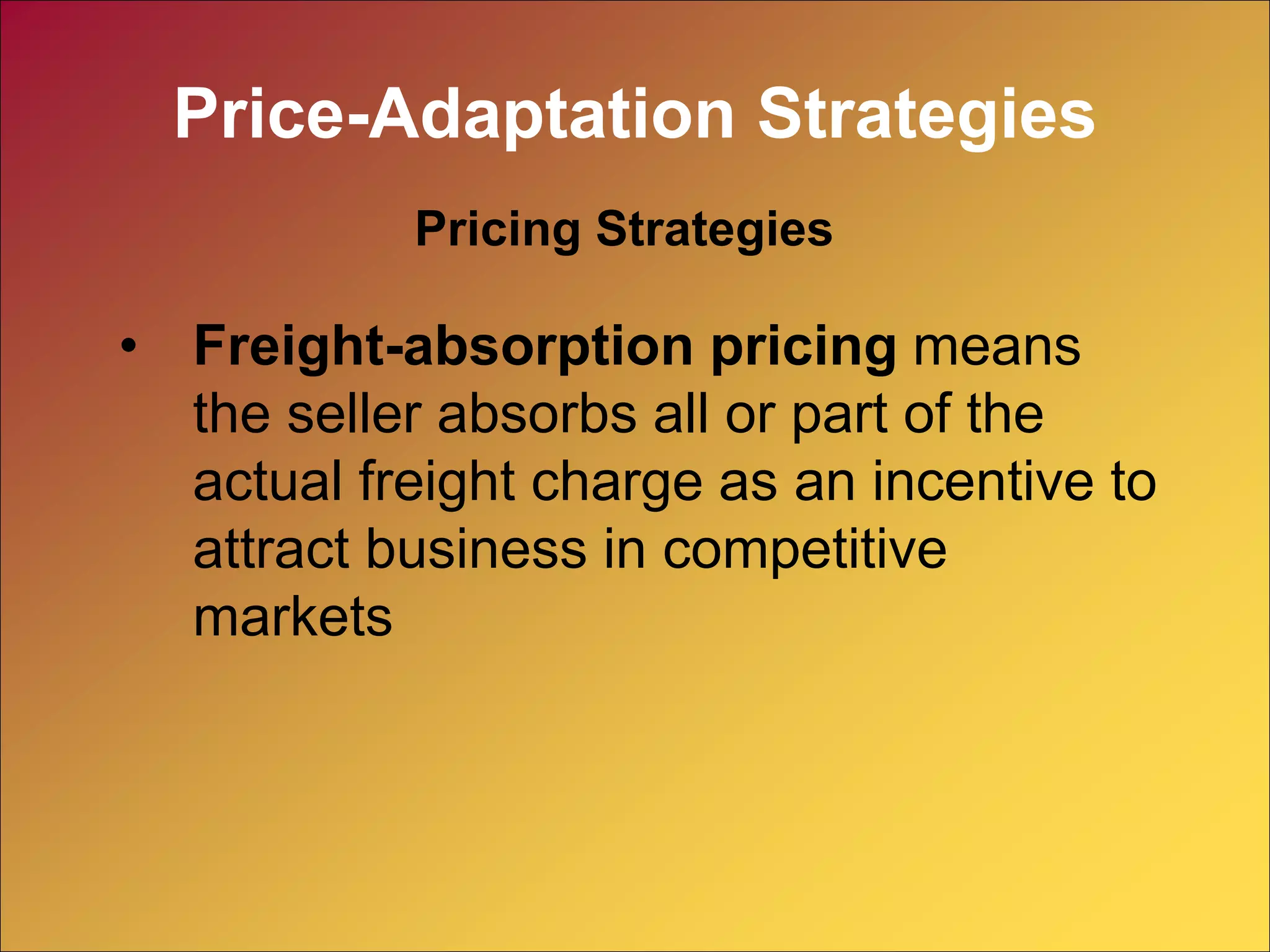 • Freight-absorption pricing means
the seller absorbs all or part of the
actual freight charge as an incentive to
attract business in competitive
markets
Pricing Strategies
Price-Adaptation Strategies
 