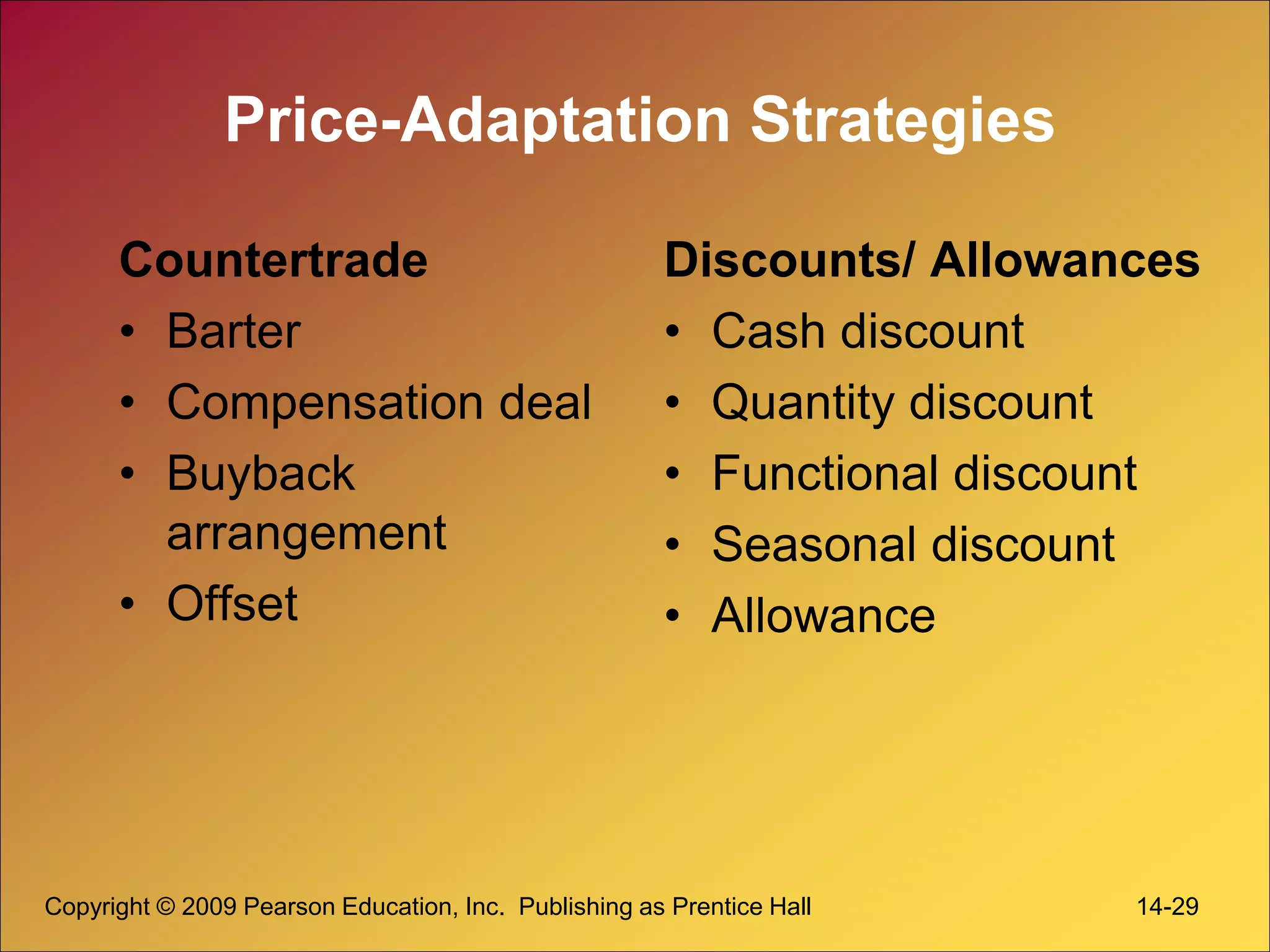 Copyright © 2009 Pearson Education, Inc. Publishing as Prentice Hall 14-29
Price-Adaptation Strategies
Countertrade
• Barter
• Compensation deal
• Buyback
arrangement
• Offset
Discounts/ Allowances
• Cash discount
• Quantity discount
• Functional discount
• Seasonal discount
• Allowance
 