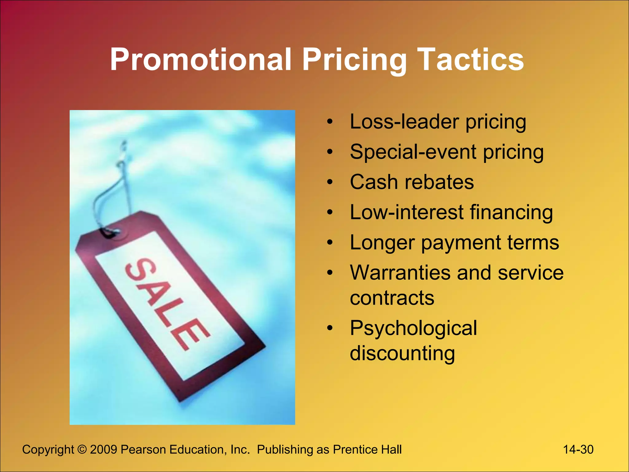 Copyright © 2009 Pearson Education, Inc. Publishing as Prentice Hall 14-30
Promotional Pricing Tactics
• Loss-leader pricing
• Special-event pricing
• Cash rebates
• Low-interest financing
• Longer payment terms
• Warranties and service
contracts
• Psychological
discounting
 