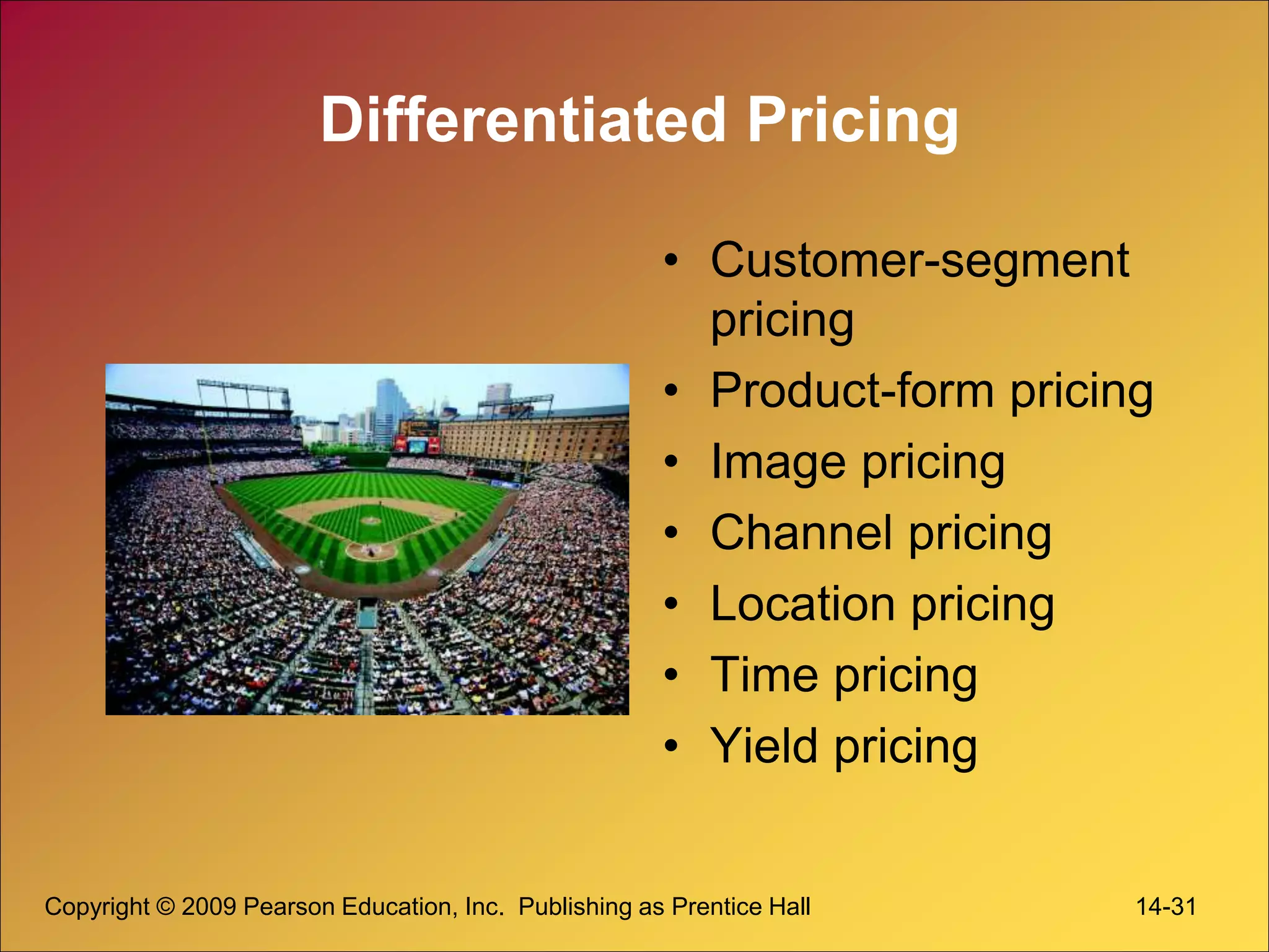Copyright © 2009 Pearson Education, Inc. Publishing as Prentice Hall 14-31
Differentiated Pricing
• Customer-segment
pricing
• Product-form pricing
• Image pricing
• Channel pricing
• Location pricing
• Time pricing
• Yield pricing
 