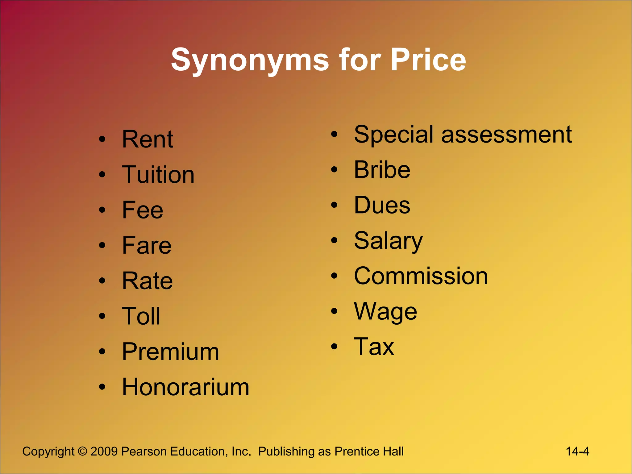 Copyright © 2009 Pearson Education, Inc. Publishing as Prentice Hall 14-4
Synonyms for Price
• Rent
• Tuition
• Fee
• Fare
• Rate
• Toll
• Premium
• Honorarium
• Special assessment
• Bribe
• Dues
• Salary
• Commission
• Wage
• Tax
 
