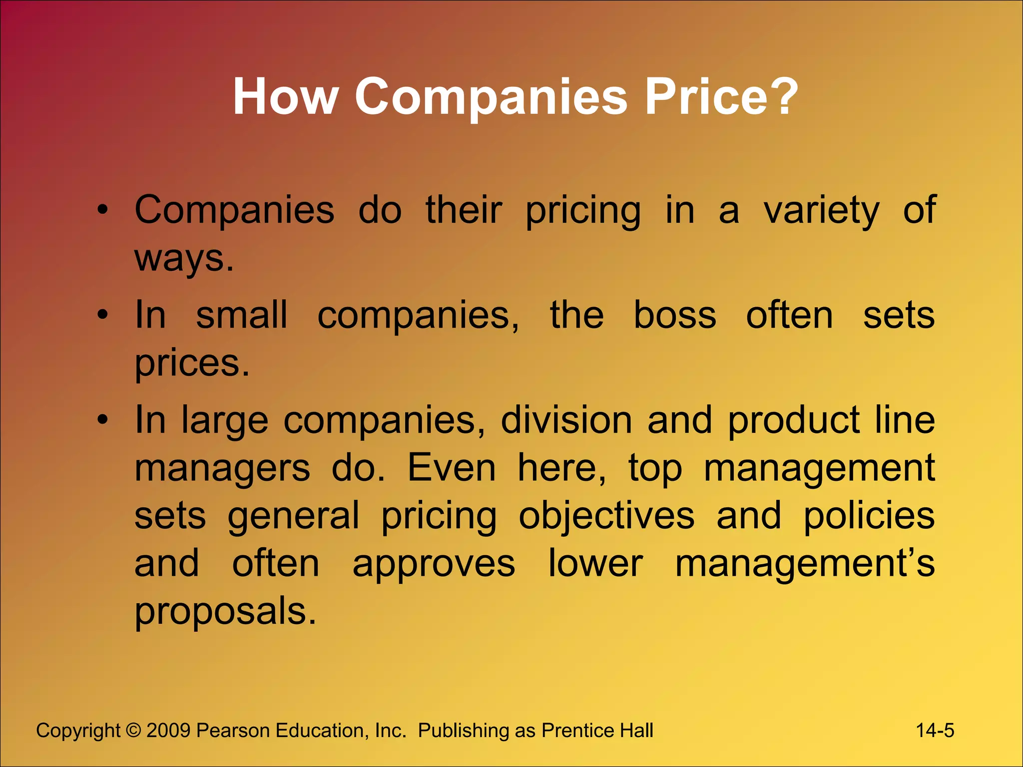Copyright © 2009 Pearson Education, Inc. Publishing as Prentice Hall 14-5
How Companies Price?
• Companies do their pricing in a variety of
ways.
• In small companies, the boss often sets
prices.
• In large companies, division and product line
managers do. Even here, top management
sets general pricing objectives and policies
and often approves lower management’s
proposals.
 