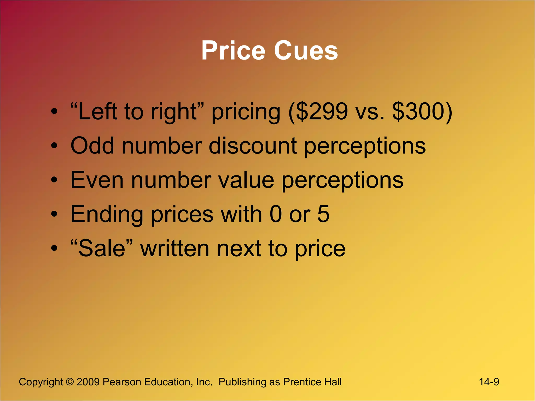 Copyright © 2009 Pearson Education, Inc. Publishing as Prentice Hall 14-9
Price Cues
• “Left to right” pricing ($299 vs. $300)
• Odd number discount perceptions
• Even number value perceptions
• Ending prices with 0 or 5
• “Sale” written next to price
 
