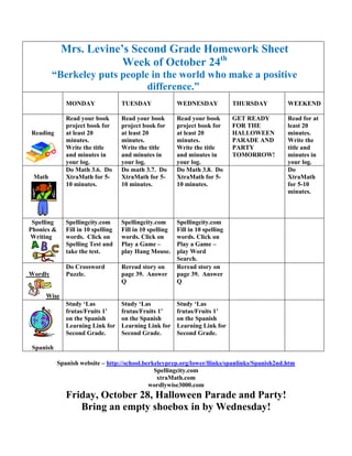 Mrs. Levine’s Second Grade Homework Sheet
                         Week of October 24th
         “Berkeley puts people in the world who make a positive
                              difference.”
               MONDAY                TUESDAY               WEDNESDAY             THURSDAY      WEEKEND

               Read your book        Read your book        Read your book        GET READY     Read for at
               project book for      project book for      project book for      FOR THE       least 20
Reading        at least 20           at least 20           at least 20           HALLOWEEN     minutes.
               minutes.              minutes.              minutes.              PARADE AND    Write the
               Write the title       Write the title       Write the title       PARTY         title and
               and minutes in        and minutes in        and minutes in        TOMORROW!     minutes in
               your log.             your log.             your log.                           your log.
               Do Math 3.6. Do       Do math 3.7. Do       Do Math 3.8. Do                     Do
 Math          XtraMath for 5-       XtraMath for 5-       XtraMath for 5-                     XtraMath
               10 minutes.           10 minutes.           10 minutes.                         for 5-10
                                                                                               minutes.



 Spelling      Spellingcity.com      Spellingcity.com      Spellingcity.com
Phonics &      Fill in 10 spelling   Fill in 10 spelling   Fill in 10 spelling
Writing        words. Click on       words. Click on       words. Click on
               Spelling Test and     Play a Game –         Play a Game –
               take the test.        play Hang Mouse.      play Word
                                                           Search.
               Do Crossword          Reread story on       Reread story on
Wordly         Puzzle.               page 39. Answer       page 39. Answer
                                     Q                     Q

     Wise
               Study ‘Las            Study ‘Las            Study ‘Las
               frutas/Fruits 1’      frutas/Fruits 1’      frutas/Fruits 1’
               on the Spanish        on the Spanish        on the Spanish
               Learning Link for     Learning Link for     Learning Link for
               Second Grade.         Second Grade.         Second Grade.

 Spanish

            Spanish website – http://school.berkeleyprep.org/lower/llinks/spanlinks/Spanish2nd.htm
                                                Spellingcity.com
                                                 xtraMath.com
                                              wordlywise3000.com
               Friday, October 28, Halloween Parade and Party!
                  Bring an empty shoebox in by Wednesday!
 