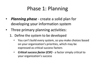 Phase 1: Planning Planning phase  - create a solid plan for developing your information system  Three primary planning activities: Define the system to be developed You can’t build every system, so you make choices based on your organization’s priorities, which may be expressed as critical success factors Critical success factor (CSF)  - a factor simply critical to your organization’s success  