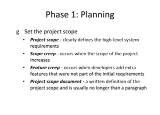 Phase 1: Planning Set the project scope Project scope -  clearly defines the high-level system requirements  Scope creep -  occurs when the scope of the project increases Feature creep -  occurs when developers add extra features that were not part of the initial requirements Project scope document -  a written definition of the project scope and is usually no longer than a paragraph  