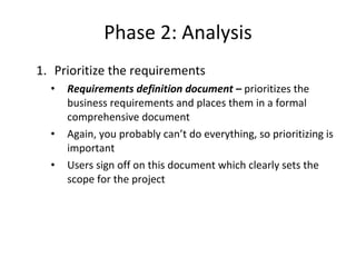 Phase 2: Analysis Prioritize the requirements Requirements definition document –  prioritizes the business requirements and places them in a formal comprehensive document  Again, you probably can’t do everything, so prioritizing is important Users sign off on this document which clearly sets the scope for the project 