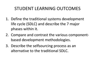 STUDENT LEARNING OUTCOMES Define the traditional systems development life cycle (SDLC) and describe the 7 major phases within it. Compare and contrast the various component-based development methodologies. Describe the selfsourcing process as an alternative to the traditional SDLC. 