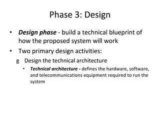Phase 3: Design Design phase  - build a technical blueprint of how the proposed system will work  Two primary design activities: Design the technical architecture  Technical architecture -  defines the hardware, software, and telecommunications equipment required to run the system  