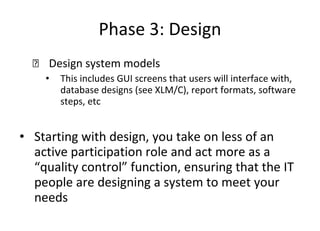 Phase 3: Design Design system models This includes GUI screens that users will interface with, database designs (see XLM/C), report formats, software steps, etc Starting with design, you take on less of an active participation role and act more as a “quality control” function, ensuring that the IT people are designing a system to meet your needs 