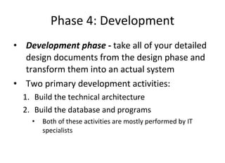 Phase 4: Development Development phase -  take all of your detailed design documents from the design phase and transform them into an actual system  Two primary development activities: Build the technical architecture Build the database and programs  Both of these activities are mostly performed by IT specialists 