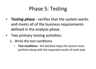 Phase 5: Testing Testing phase  - verifies that the system works and meets all of the business requirements defined in the analysis phase  Two primary testing activities: Write the test conditions Test conditions  - the detailed steps the system must perform along with the expected results of each step  