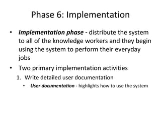 Phase 6: Implementation Implementation phase -  distribute the system to all of the knowledge workers and they begin using the system to perform their everyday jobs  Two primary implementation activities Write detailed user documentation User documentation  - highlights how to use the system  