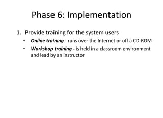 Phase 6: Implementation Provide training for the system users Online training  - runs over the Internet or off a CD-ROM  Workshop training -  is held in a classroom environment and lead by an instructor  