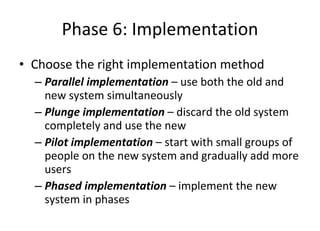 Phase 6: Implementation Choose the right implementation method Parallel implementation  – use both the old and new system simultaneously Plunge implementation  – discard the old system completely and use the new  Pilot implementation  – start with small groups of people on the new system and gradually add more users Phased implementation  – implement the new system in phases  