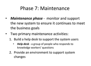 Phase 7: Maintenance  Maintenance phase  -  monitor and support the new system to ensure it continues to meet the business goals  Two primary maintenance activities: Build a help desk to support the system users  Help desk  - a group of people who responds to knowledge workers’ questions  Provide an environment to support system changes  