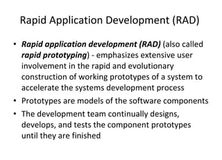 Rapid Application Development (RAD)  Rapid application development (RAD)  (also called  rapid prototyping ) - emphasizes extensive user involvement in the rapid and evolutionary construction of working prototypes of a system to accelerate the systems development process Prototypes are models of the software components The development team continually designs, develops, and tests the component prototypes until they are finished 