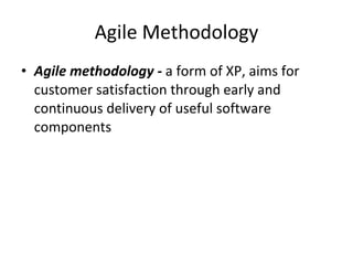 Agile Methodology Agile methodology -  a form of XP, aims for customer satisfaction through early and continuous delivery of useful software components  