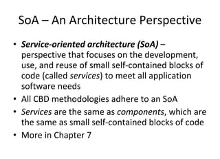 SoA – An Architecture Perspective Service-oriented architecture (SoA)  – perspective that focuses on the development, use, and reuse of small self-contained blocks of code (called  services ) to meet all application software needs All CBD methodologies adhere to an SoA Services  are the same as  components , which are the same as small self-contained blocks of code More in Chapter 7 